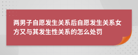 兩男子自愿發(fā)生關(guān)系后自愿發(fā)生關(guān)系女方又與其發(fā)生性關(guān)系的怎么處罰