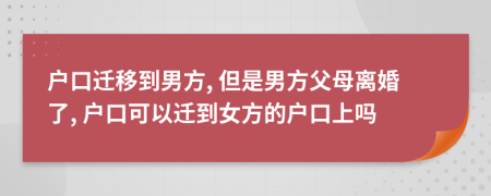 戶(hù)口遷移到男方, 但是男方父母離婚了, 戶(hù)口可以遷到女方的戶(hù)口上嗎