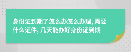 身份證到期了怎么辦怎么辦理, 需要什么證件, 幾天能辦好身份證到期