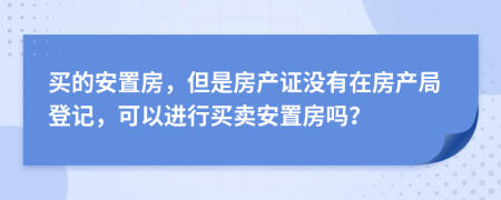 買的安置房，但是房產(chǎn)證沒有在房產(chǎn)局登記，可以進行買賣安置房嗎？