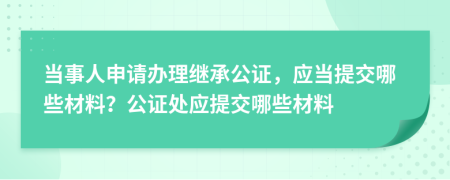 當(dāng)事人申請(qǐng)辦理繼承公證，應(yīng)當(dāng)提交哪些材料？公證處應(yīng)提交哪些材料