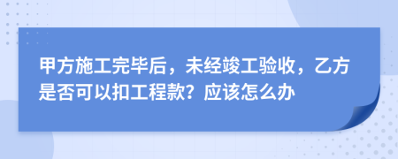 甲方施工完畢后，未經(jīng)竣工驗(yàn)收，乙方是否可以扣工程款？應(yīng)該怎么辦