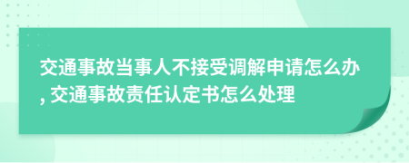 交通事故當(dāng)事人不接受調(diào)解申請怎么辦, 交通事故責(zé)任認(rèn)定書怎么處理