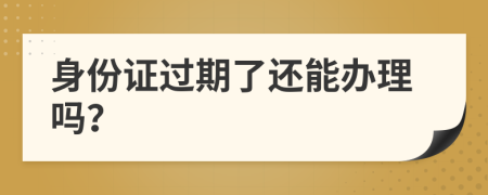 身份證過(guò)期了還能辦理嗎？