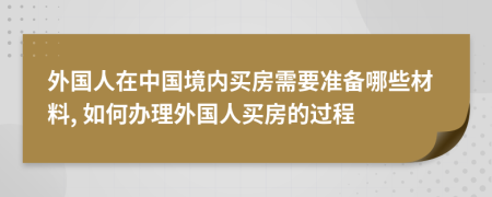 外國(guó)人在中國(guó)境內(nèi)買(mǎi)房需要準(zhǔn)備哪些材料, 如何辦理外國(guó)人買(mǎi)房的過(guò)程