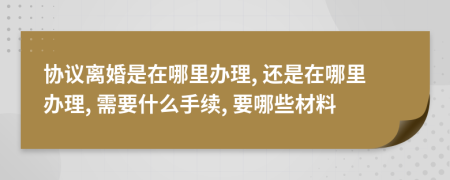 協(xié)議離婚是在哪里辦理, 還是在哪里辦理, 需要什么手續(xù), 要哪些材料
