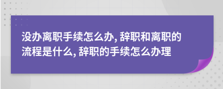 沒辦離職手續(xù)怎么辦, 辭職和離職的流程是什么, 辭職的手續(xù)怎么辦理