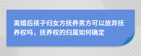 離婚后孩子歸女方撫養(yǎng)男方可以放棄撫養(yǎng)權(quán)嗎，撫養(yǎng)權(quán)的歸屬如何確定