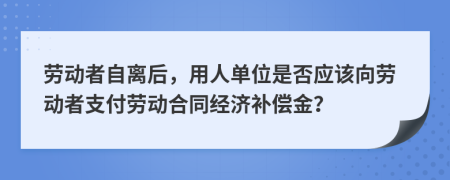 勞動(dòng)者自離后，用人單位是否應(yīng)該向勞動(dòng)者支付勞動(dòng)合同經(jīng)濟(jì)補(bǔ)償金？