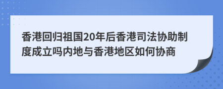 香港回歸祖國20年后香港司法協(xié)助制度成立嗎內(nèi)地與香港地區(qū)如何協(xié)商