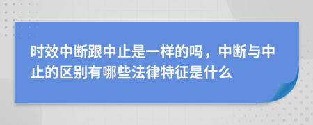 時效中斷跟中止是一樣的嗎，中斷與中止的區(qū)別有哪些法律特征是什么