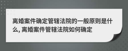 離婚案件確定管轄法院的一般原則是什么, 離婚案件管轄法院如何確定