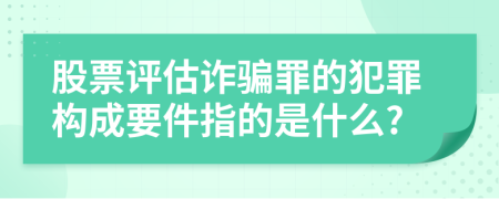 股票評估詐騙罪的犯罪構(gòu)成要件指的是什么?