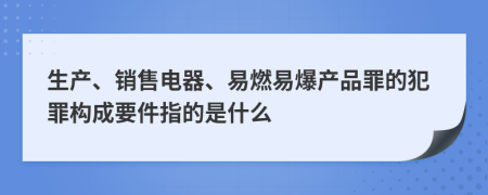 生產(chǎn)、銷售電器、易燃易爆產(chǎn)品罪的犯罪構(gòu)成要件指的是什么