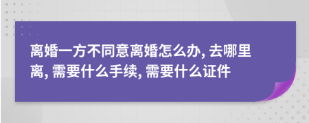 離婚一方不同意離婚怎么辦, 去哪里離, 需要什么手續(xù), 需要什么證件
