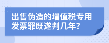 出售偽造的增值稅專用發(fā)票罪既遂判幾年?