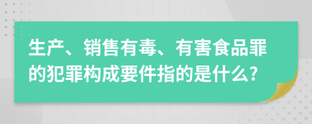 生產(chǎn)、銷(xiāo)售有毒、有害食品罪的犯罪構(gòu)成要件指的是什么?