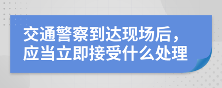 交通警察到達(dá)現(xiàn)場后，應(yīng)當(dāng)立即接受什么處理