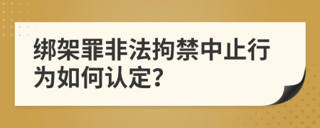 綁架罪非法拘禁中止行為如何認(rèn)定？