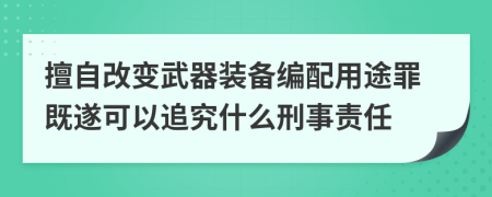 擅自改變武器裝備編配用途罪既遂可以追究什么刑事責(zé)任
