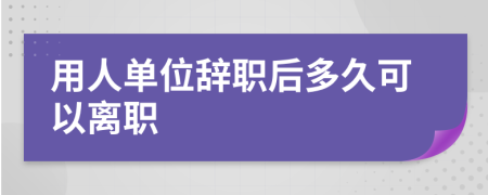 用人單位辭職后多久可以離職