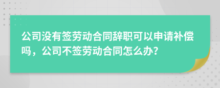 公司沒有簽勞動合同辭職可以申請補償嗎，公司不簽勞動合同怎么辦？