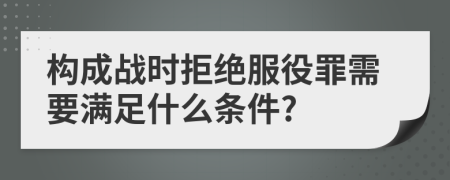 構(gòu)成戰(zhàn)時(shí)拒絕服役罪需要滿足什么條件?