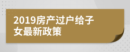 2019房產(chǎn)過戶給子女最新政策