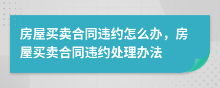 房屋買賣合同違約怎么辦，房屋買賣合同違約處理辦法