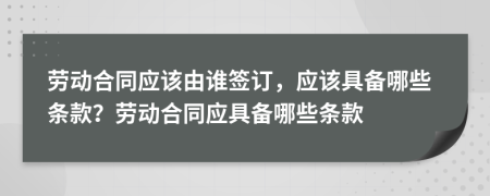 勞動(dòng)合同應(yīng)該由誰簽訂，應(yīng)該具備哪些條款？勞動(dòng)合同應(yīng)具備哪些條款