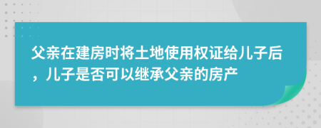 父親在建房時將土地使用權(quán)證給兒子后，兒子是否可以繼承父親的房產(chǎn)