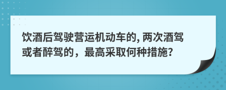 飲酒后駕駛營(yíng)運(yùn)機(jī)動(dòng)車的, 兩次酒駕或者醉駕的，最高采取何種措施？