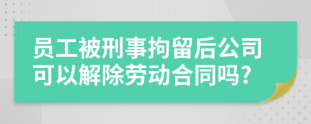 員工被刑事拘留后公司可以解除勞動合同嗎?