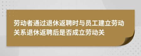 勞動者通過退休返聘時與員工建立勞動關(guān)系退休返聘后是否成立勞動關(guān)