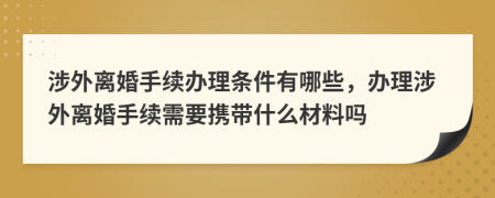 涉外離婚手續(xù)辦理條件有哪些，辦理涉外離婚手續(xù)需要攜帶什么材料嗎