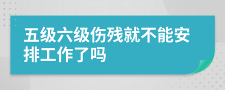 五級六級傷殘就不能安排工作了嗎