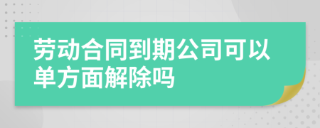 勞動(dòng)合同到期公司可以單方面解除嗎