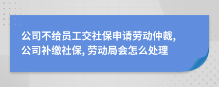 公司不給員工交社保申請勞動仲裁, 公司補繳社保, 勞動局會怎么處理