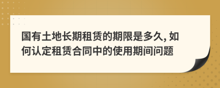 國有土地長期租賃的期限是多久, 如何認(rèn)定租賃合同中的使用期間問題