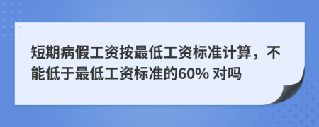 短期病假工資按最低工資標(biāo)準(zhǔn)計(jì)算，不能低于最低工資標(biāo)準(zhǔn)的60% 對(duì)嗎