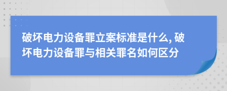 破壞電力設(shè)備罪立案標(biāo)準(zhǔn)是什么, 破壞電力設(shè)備罪與相關(guān)罪名如何區(qū)分