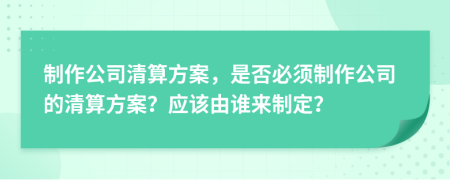制作公司清算方案，是否必須制作公司的清算方案？應該由誰來制定？