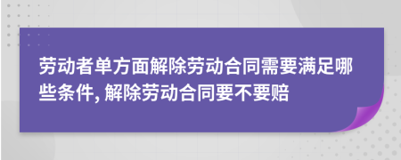 勞動者單方面解除勞動合同需要滿足哪些條件, 解除勞動合同要不要賠