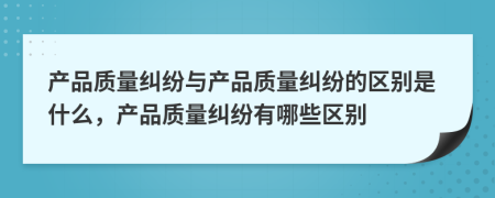 產(chǎn)品質(zhì)量糾紛與產(chǎn)品質(zhì)量糾紛的區(qū)別是什么，產(chǎn)品質(zhì)量糾紛有哪些區(qū)別