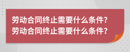 勞動(dòng)合同終止需要什么條件？勞動(dòng)合同終止需要什么條件？