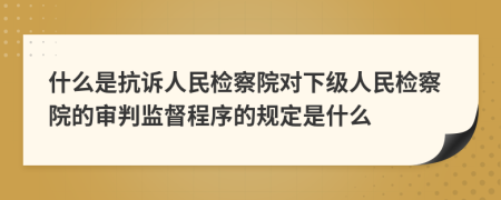 什么是抗訴人民檢察院對(duì)下級(jí)人民檢察院的審判監(jiān)督程序的規(guī)定是什么