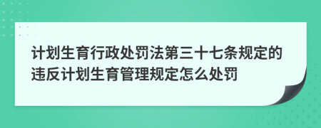 計(jì)劃生育行政處罰法第三十七條規(guī)定的違反計(jì)劃生育管理規(guī)定怎么處罰