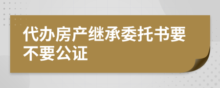 代辦房產(chǎn)繼承委托書要不要公證