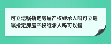 可立遺囑指定房屋產(chǎn)權(quán)繼承人嗎可立遺囑指定房屋產(chǎn)權(quán)繼承人嗎可以指