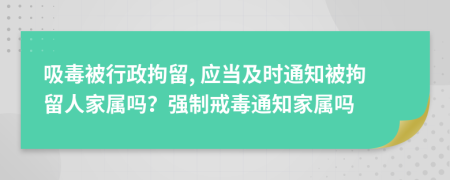 吸毒被行政拘留, 應(yīng)當(dāng)及時(shí)通知被拘留人家屬嗎？強(qiáng)制戒毒通知家屬嗎
